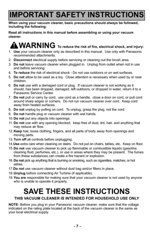 Page 7–Ó 7 –Ó
When using your vacuum cleaner, basic precautions should always be followed,
including the following:
Read all instructions in this manual before assembl–2ing or using your vacuum
cleaner.
WARNING To reduce the risk of fire, electrical shock, –2and injury:
1Ø” Use your vacuum cleaner only as described in this maØ3nualØ”  Use only with Panasonic
recommended attachmentsØ”
ØÓØ” Disconnect electrical supply before servicing or cleaning out Ø3the brush areaØ”
3Ø” Do not leave vacuum cleaner when...