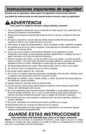 Page 9–Ó 9 –Ó
Instrucciones importantes de seguridad
Cuando use su aspiradora, debe sequir \Alas siguientas instrucciones basicas\f
Lea todas las instrucciones en este ma\Anual antes de armar o usar su as\Apiradora.
ADVERTENCIAPara reducir el riesgo de incendio, choqu\Ae el:ctrico, lesiones\f
1\b Use su aspiradora solamente como se describe en \3este manual\b Use solamente con accesorios Panasonic recomendados\b 
\f\b Desconecte la fuente de electricidad antes de ha\3cer el servicio o limpiar el Hrea del...