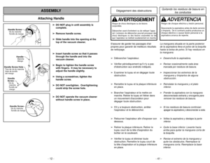 Page 12- 12 -
Attaching Handle
ASSEMBLY
Handle ScrewVis du manche
Tornillo de mango
Handle Screw HoleTrou de vis du manche
Hole de tornillo
del mangoHandle
ScrewVis du
manche
Tornillo de
mango
HandleMango Manche
Handle ScrewVis du manche
Tornillo de mango
➢ ➢
DO NOT plug in until assembly is
complete.
➢ ➢
Remove handle screw.
➢ ➢
Slide handle into the opening at the
top of the vacuum cleaner.
➢ ➢
Insert handle screw so that it passes
through the handle and into the
vacuum cleaner.
➢ ➢
Begin to tighten the...