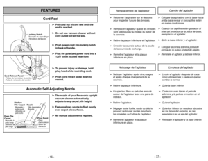 Page 16- 16 -
Locking NotchEncoche de verrouillage
Hendidura de fijación
Cord Retract PedalPedal de retracción del cordón Pédale de l’enrouleur du cordon
Cord ReelFEATURES
Automatic Self-Adjusting Nozzle
➢ ➢
The nozzle of your Panasonic upright
vacuum cleaner automatically
adjusts to any carpet pile height.
➢ ➢
Feature allows nozzle to float evenly
over carpet pile surfaces.
➢ ➢
No manual adjustments required.
Shallow
Pile CarpetMoquetteà
poils courts
Alfombra de
pelo corto
Deep Pile
CarpetMoquetteà
poils...