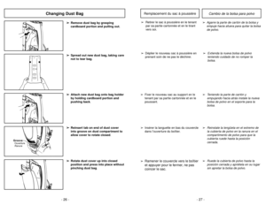 Page 26- 26 -
➢ ➢
Rotate dust cover up into closed
position and press into place without
pinching dust bag.➢ ➢
Reinsert tab on end of dust cover
into groove on dust compartment to
allow cover to rotate closed.
GrooveRanura Ouverture
Changing Dust Bag
➢ ➢
Attach new dust bag onto bag holder
by holding cardboard portion and
pushing back.➢ ➢
Remove dust bag by grasping
cardboard portion and pulling out.➢ ➢
Spread out new dust bag, taking care
not to tear bag.
- 27 -
➢
Ruede la cubierta de polvo hasta la
posición...