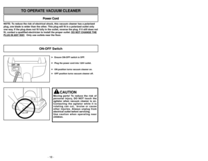 Page 18- 18 -
NOTE: To reduce the risk of electrical shock, this vacuum cleaner has a polariz\
ed
plug, one blade is wider than the other. This plug will fit in a polarized outlet only
one way. If the plug does not fit fully in the outlet, reverse the plug. If it \
still does not
fit, contact a qualified electrician to install the proper outlet. DO NOT CHANGE THEPLUG IN 
ANY
WAY.  Only use outlets near the floor.
Power Cord
TO OPERATE VACUUM CLEANER
OFF ON
➢
➢Ensure ON-OFF switch is OFF.
➢
➢ Plug the power cord...