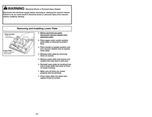 Page 28- 21 -
Removing and Installing Lower Plate
➢
➢Before servicing any p
art
s,
disconnect vacuum cleaner fromelectrical outlet.
➢
➢Place paper under nozzle anytime
lower plate is removed to protect
floor.
➢ ➢ Place handle in upright position and
turn vacuum cleaner over to expose
lower plate.
➢ ➢ Release lower plate by removing
three (3) screws.
➢ ➢ Remove lower plate and remove any
residue that may exist in belt area.
➢ ➢ Reinstall lower plate by hooking front
end of lower plate into slots on front
of...