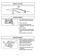 Page 34- 15 -
- 34 -
➢
➢Clean agitator after every five uses
and every time the belt is replaced.
➢ ➢ Remove lower plate.
➢
➢ Cut off any carpet pile and lint
entangled around agitator with a pair
of scissors.
➢ ➢ Remove agitator.
➢
➢ Remove any string or debris located
on the end caps, washers or agitator
shaft.
➢ ➢ Reinstall agitator and lower plate .
Cleaning Agitator
➢
➢
When the bristles on the agitator are
worn so that they do not touch a card
held across the lower plate, the
agitator should be replaced....