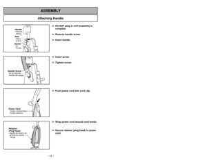 Page 12- 12 -
Attaching Handle
ASSEMBLY
HandleMango MancheScrewTornillo
VisHoleOrificio
Orifice
Handle ScrewVis du manche
Tornillo del mangoPower CordCordon d’alimentation
Cordón eléctricoRetainer
(Plug Head)Agrafe de fixation de
la fiche du cordon
Clavija
➢
➢DO NOT plug in until assembly is
complete.
➢ ➢ Remove handle screw.
➢
➢ Insert handle.
➢
➢ Insert screw.
➢
➢ Tighten screw.
➢
➢ Push power cord into cord clip.
➢
➢ Wrap power cord around cord hooks.
➢
➢ Secure retainer (plug head) to power
cord.
- 33 -...