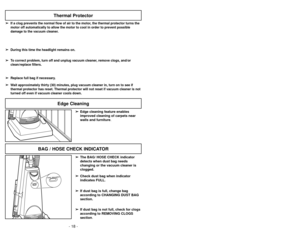 Page 18- 31 -
HOSE / BAG CHECK
HOSE / BAG CHECK
BAG / HOSE CHECK INDICATOR
Thermal Protector
➢
➢If a clog prevents the normal flow of air to the motor, the thermal protector turns the
motor off automatically to allow the motor to cool in order to prevent p\
ossible
damage to the vacuum cleaner.
➢ ➢ During this time the headlight remains on.
➢
➢ To correct problem, turn off and unplug vacuum cleaner, remove clogs, and/or
clean/replace filters.
➢
➢ Replace full bag if necessary.
➢
➢ Wait approximately thirty (30)...