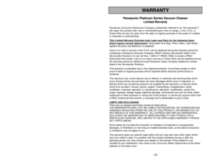 Page 43- 43 - - 6 -
WARRANTY
Panasonic Platinum Series Vacuum Cleaner
Limited Warranty
Panasonic Consumer Electronics Company (collectively referred to as “the warrantor”)
will repair this product with new or refurbished parts free of charge, in the U.S.A. or
Puerto Rico for two (2) years from the date of original purchase in the event of a defect
in materials or workmanship.
This Limited 
Warranty Exc
ludes both Labor and P
arts f
or the f
ollo
wing items
whic
h require normal replacement
: Disposable Dust...