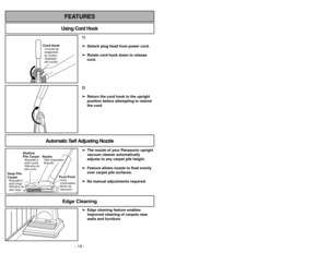 Page 14- 14 -
1)
➢ ➢
Detach plug head from power cord.
➢ ➢
Rotate cord hook down to release
cord.
Cord HookSujetador
del cordón Crochet de
rangement
du cordon
2)
➢ ➢
Return the cord hook to the upright
position before attempting to rewind
the cord.
Using Cord HookFEATURES
Automatic Self Adjusting Nozzle
➢ ➢
The nozzle of your Panasonic upright
vacuum cleaner automatically
adjusts to any carpet pile height.
➢ ➢
Feature allows nozzle to float evenly
over carpet pile surfaces.
➢ ➢
No manual adjustments required....