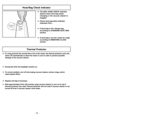 Page 16- 16 -
H
O
S
E
/
B
A
G
C
H
E
C
K
H
O
S
E
/
B
A
G
C
H
E
C
K
Hose/Bag Check Indicator
- 33 -
Thermal Protector
➢ ➢
If a clog prevents the normal flow of air to the motor, the thermal protector turns the
motor off automatically to allow the motor to cool in order to prevent possible
damage to the vacuum cleaner.
➢ ➢
During this time the headlight remains on.
➢ ➢
To correct problem, turn off and unplug vacuum cleaner, remove clogs, and/or
clean/replace filters.
➢ ➢
Replace full bag if necessary.
➢ ➢
Wait...