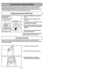 Page 22- 22 -
ROUTINE CARE OF VACUUM CLEANER
Performing the following tasks will keep your new Panasonic vacuum cleaner operating at
peak performance levels and will ensure these high levels for years to come. Check the
BEFORE REQUESTING SERVICE section in this manual for recommendations on performing
some of these tasks to help solve various problems that may occur.Always operate vacuum cleaner with genuine Panasonic Type U12 dust bags installed.
Panasonic dust bags may be purchased through any authorized...