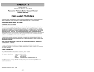 Page 42- 42 -
- 7 -
WARRANTY
Panasonic Canada Inc.
5770 Ambler Drive, Mississauga, Ontario L4W 2T3
Panasonic Platinum Series Vacuum Cleaner
Limited Warranty
EXCHANGE PROGRAM
Panasonic Canada Inc. warrants this product to be free from defects in material and workmanship and
agrees to replace the product for a period as stated below from the date of original purchase.
Platinum Series Vacuum Cleaner -  Two (2) years
LIMIT
ATIONS AND EXCLUSIONS
This warranty does not apply to products purchased outside Canada or to...