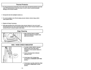 Page 18- 31 -
H
O
S
E
/
B
A
G
C
H
E
C
K
HOSE / BAG CHECK
BAG / HOSE CHECK INDICATOR
Thermal Protector
➢ ➢
If a clog prevents the normal flow of air to the motor, the thermal protector turns the
motor off automatically to allow the motor to cool in order to prevent possible
damage to the vacuum cleaner.
➢ ➢
During this time the headlight remains on.
➢ ➢
To correct problem, turn off and unplug vacuum cleaner, remove clogs, and/or
clean/replace filters.
➢ ➢
Replace full bag if necessary.
➢ ➢
Wait approximately...
