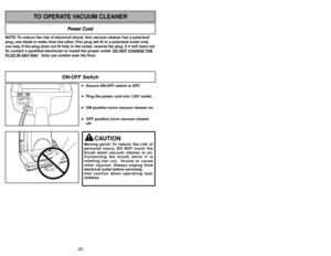 Page 20- 29 -
NOTE: To reduce the risk of electrical shock, this vacuum cleaner has a polarized
plug, one blade is wider than the other. This plug will fit in a polarized outlet only
one way. If the plug does not fit fully in the outlet, reverse the plug. If it still does not
fit, contact a qualified electrician to install the proper outlet. DO NO
T CHANGE 
THE
PLUG IN ANY 
WAY. Only use outlets near the floor.
Power Cord
TO OPERATE VACUUM CLEANER
ON-OFF Switch
➢ ➢
Ensure ON-OFF switch is OFF.
➢ ➢
Plug the...