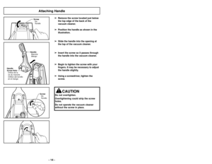 Page 14- 14 -
HandleManche
Mango
Handle
Screw Hole Orifice de la
vis du manche
Orificio del tornillo
en el mango
Vis
Screw
Tornillo
Attaching HandleVis
Screw
Tornillo
CAUTION
Do not overtighten.
Overtightening could strip the screw
holes.
Do not operate the vacuum cleaner
without the screw in place.➢ ➢
Remove the screw located just below
the top edge of the back of the
vacuum cleaner.
➢ ➢
Position the handle as shown in the
illustration.
➢ ➢
Slide the handle into the opening at
the top of the vacuum cleaner. 
➢...
