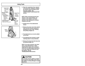 Page 22➢
➢Place the carpet/bare floor selector
in the bare floor setting by rotating
the selector back and down to the
bare floor setting.  See
CARPET/BARE FLOOR SELECTOR
section.
NOTE: When returning the bare floor
selector to the carpet setting, use
caution as the selector can move
quickly to that setting due to tension
created by the belt. ➢ ➢ Identify each of the attachments
shown.
➢ ➢ Remove the lower end of the stretch
hose from the vacuum cleaner by
grasping the hose collar, twisting
and pulling straight...