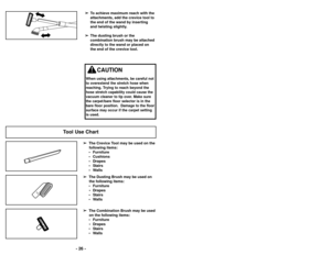Page 26➢
➢To achieve maximum reach with the
attachments, add the crevice tool to
the end of the wand by inserting
and twisting slightly.
➢ ➢ The dusting brush or the
combination brush may be attached
directly to the wand or placed on
the end of the crevice tool.
Tool Use Chart
➢
➢ The Crevice Tool may be used on the
following items:
• Furniture
• Cushions
• Drapes
• Stairs
• Walls
➢ ➢ The Dusting Brush may be used on
the following items:
• Furniture • Drapes
• Stairs
• Walls➢
➢ The Combination Brush may be...