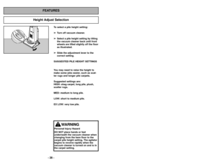 Page 28- 28 -
To select a pile height setting:➢
➢ Turn off vacuum cleaner. 
➢
➢ Select a pile height setting by tilting
the vacuum cleaner back until front
wheels are lifted slightly off the floor
as illustrated.
➢ ➢ Slide the adjustment lever to the
correct setting.
SUGGESTED PILE HEIGHT SETTINGS 
You may need to raise the height to
make some jobs easier, such as scat-
ter rugs and longer pile carpets.  
Suggested settings are:
HIGH: shag carpet, long pile, plush,
scatter rugs.
MED: medium to long pile.
LOW:...