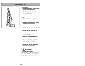 Page 36Carpet edges:➢
➢ Guide either side or the front of the
nozzle along a baseboard. 
➢ ➢ The full length brushes help remove
dirt at carpet edges.
Stairs: ➢ ➢ Put handle in full upright position. 
➢
➢ Place the carpet/bare floor selector
in the bare floor position. 
➢ ➢ Use the crevice tool or fabric brush. 
➢
➢ Set the ON/OFF switch to ON.
For best cleaning results: ➢
➢ Keep the airflow passage clear.
➢
➢ Occasionally, check each of the
areas indicated for clogs.
➢ ➢ Unplug the vacuum cleaner from
the...