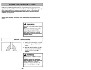 Page 38- 38 -
Always follow all safety precautions when cleaning and servicing the vac\
uum
cleaner.➢ ➢Gather the cord and wrap it loosely
around the upper and lower cord
hooks.
➢ ➢ Store the vacuum cleaner in a dry,
indoor area, on the floor with the
handle locked in the upright
position.
Vacuum Cleaner Storage
WARNING
Electrical Shock And Personal Injury
Hazard
Disconnect electrical supply before
performing maintenance to the
vacuum cleaner. Failure to do so
could result in electrical shock or
personal injury...