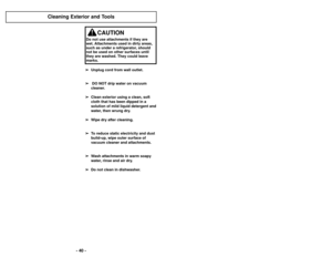 Page 40- 37 -
- 40 -
➢
➢
Unplug cord from wall outlet.
➢
➢ DO NOT drip water on vacuum
cleaner.
➢
➢ Clean exterior using a clean, soft
cloth that has been dipped in a
solution of mild liquid detergent and
water, then wrung dry. 
➢ ➢ Wipe dry after cleaning.
➢
➢ To reduce static electricity and dust
build-up, wipe outer surface of
vacuum cleaner and attachments.
➢ ➢ Wash attachments in warm soapy
water, rinse and air dry.  
➢ ➢ Do not clean in dishwasher.
Cleaning Exterior and Tools
CAUTION
Do not use...