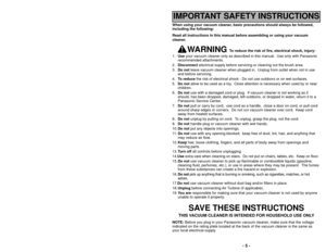 Page 5When using your vacuum cleaner, basic precautions should always be followed,
including the following:
Read all instructions in this manual before assembling or using your vac\
uum
cleaner.
WARNING 
To reduce the risk of fire, electrical shock, injury:
1. Use your vacuum cleaner only as described in this manual.  Use only with Pan\
asonic
recommended attachments.
2. Disconnect electrical supply before servicing or cleaning out the brush area.
3. Do not leave vacuum cleaner when plugged in.  Unplug from...