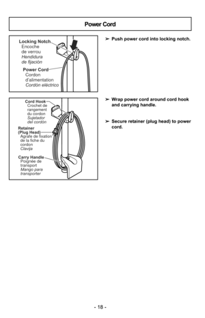 Page 18- 18 -
Power CordCordon
d’alimentation
Cordón eléctrico
Locking NotchEncoche
de verrou
Hendidura
de fijación
Power Cord
➢ Push power cord into locking notch.
➢ Wrap power cord around cord hook
and carrying handle.
➢ Secure retainer (plug head) to power
cord.
Retainer
(Plug Head)
Agrafe de fixation
de la fiche du
cordon
Clavija
Carry Handle
Mango para
transporter Poignée de
transport
Cord HookCrochet de
rangement
du cordon
Sujetador
del cordón
- 18 - 
