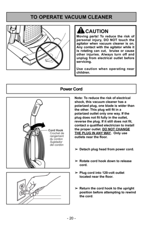 Page 20- 20 -
TO OPERATE VACUUM CLEANER
Power Cord
CAUTION
Moving parts! To reduce the risk of
personal injury, DO NOT touch the
agitator when vacuum cleaner is on.
Any contact with the agitator while it
is rotating can cut,  bruise or cause
other injuries. Always turn off and
unplug from electrical outlet before
servicing.
Use caution when operating near
children.
Cord HookCrochet de
rangement
du cordon
Sujetador
del cordón
Note: To reduce the risk of electrical
shock, this vacuum cleaner has a
polarized plug,...