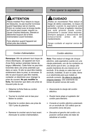Page 21- 21 -
Para operar la aspiradoraFonctionnement
Cordón eléctricoCordon d’alimentation
ATTENTION
Pièces mobiles! Pour réduire le risque
de blessures, ne pas toucher la brosse
quand l'aspirateur est en marche.
Entrer en contact avec la brosse tandis
qu'il tourne peut couper, meurtrir ou
causer d'autres blessures. 
Éteindre et
débranchertoujours de la fiche
d'alimentation avant l'entretien.
Faire attention quand l'appareil est
utilisé près des enfants.
CUIDADO
¡Partes en movimiento!...