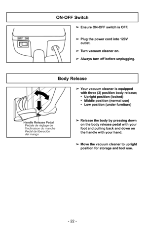 Page 22- 22 -
ON-OFF Switch
➢Ensure ON-OFF switch is OFF.
➢ Plug the power cord into 120V
outlet.
➢ Turn vacuum cleaner on.
➢ Always turn off before unplugging.
OFF   ON
ONOFF
Handle Release Pedal
Pédale de réglage de
l’inclinaison du manche
Pedal de liberación
del mango
Body Release
➢ Your vacuum cleaner is equipped 
with three (3) position body release;
• Upright position (locked)
• Middle position (normal use)
• Low position (under furniture)
➢ Release the body by pressing down
on the body release pedal with...