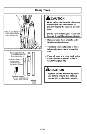 Page 24- 24 -
Using Tools
Telescopic WandTubo telescópico Tube télescopique
Wand
Tube
Tubo
Dusting Brush
Brosse à épousseter
Cepillo para sacudir
Crevice Tool
Suceur plat
Herramienta
para hendiduras
Telescopic Wand
Tubo telescópico Tube télescopique
➢Remove wand from short hose by
twisting and pulling up.
➢ The tools can be attached to hose,
telescopic wand, wand or crevice
tool.
➢ Place all tools and hose back in the
same manner as shown in TOOL
STORAGE (page 16).
CAUTION
•When using attachments, place one...