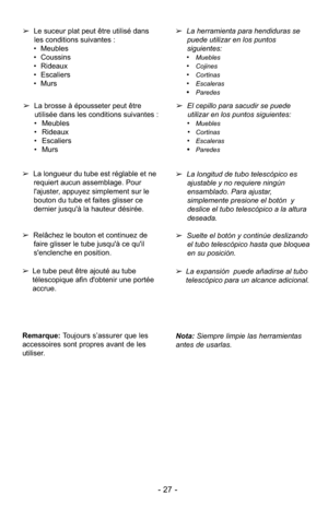 Page 27- 27 -
➢Le suceur plat peut être utilisé dans
les conditions suivantes :
• Meubles
• Coussins
• Rideaux
• Escaliers
• Murs
➢ La brosse à épousseter peut être
utilisée dans les conditions suivantes :
• Meubles
• Rideaux
• Escaliers
• Murs ➢
La herramienta para hendiduras se
puede utilizar en los puntos
siguientes: 
•
Muebles
•Cojines
•Cortinas
•Escaleras
•Paredes
➢ El cepillo para sacudir se puede
utilizar en los puntos siguientes: 
•
Muebles
•Cortinas
•Escaleras
•Paredes
Nota:  Siempre limpie las...