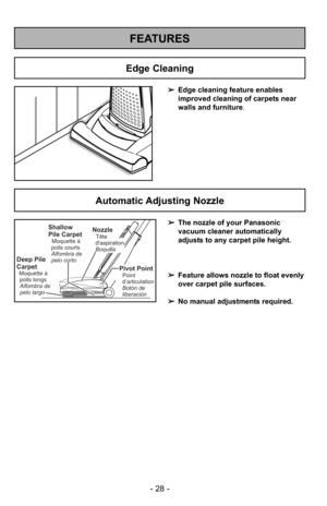 Page 28- 28 -
FEATURES
➢Edge cleaning feature enables
improved cleaning of carpets near
walls and furniture .
Edge Cleaning
Automatic Adjusting Nozzle
➢The nozzle of your Panasonic
vacuum cleaner automatically
adjusts to any carpet pile height.
➢ Feature allows nozzle to float evenly
over carpet pile surfaces.
➢ No manual adjustments required.Shallow
Pile Carpet
Moquette à
poils courts
Alfombra de
pelo corto
Deep Pile
Carpet
Moquette à poils longs
Alfombra de
pelo largo
NozzleTête
daspiration
Boquilla
Pivot...