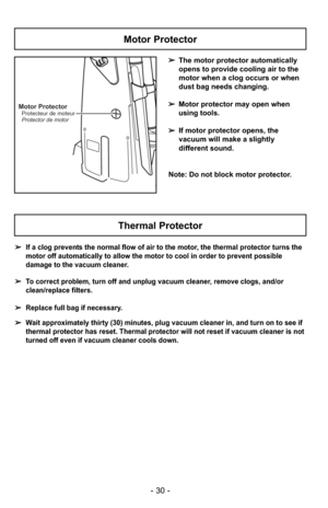 Page 30- 30 -
Motor Protector
➢The motor protector automatically
opens to provide cooling air to the
motor when a clog occurs or when
dust bag needs changing.
➢ Motor protector may open when
using tools.
➢ If motor protector opens, the
vacuum will make a slightly
different sound.
Note: Do not block motor protector.
Motor Protector
Protector de motor Protecteur de moteur
Thermal Protector
➢ If a clog prevents the normal flow of air to the motor, the thermal protector turns the
motor off automatically to allow...
