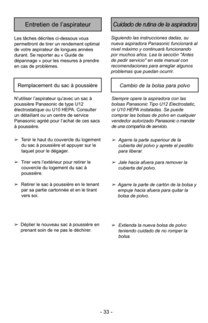 Page 33- 33 -
Siguiendo las instrucciones dadas, su
nueva aspiradora Panasonic funcionará al
nivel máximo y continuará funcionando
por muchos años. Lea la sección "Antes
de pedir servicio" en este manual con
recomendaciones para arreglar algunos
problemas que puedan ocurrir.
Cuidado de rutina de la aspiradoraEntretien de l’aspirateur
Les tâches décrites ci-dessous vous
permettront de tirer un rendement optimal
de votre aspirateur de longues années
durant. Se reporter au « Guide de
dépannage » pour les...