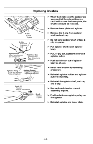 Page 44- 44 -
➢When the bristles on the agitator are
worn so that they do not touch a
card held across the lower plate, the
brushes should be replaced.
➢ Remove lower plate and agitator.
➢ Remove the E-clip from agitator
shaft and end cap.
➢ Do not bend agitator shaft or lose E-
clip or spacer.
➢ Pull agitator shaft out of agitator
body.
➢ Pull, or pry out, agitator holder and
agitator pulley.
➢ Push each brush out of agitator
body as shown.
➢ Install new brushes by reversing
procedure.
➢ Reinstall agitator...