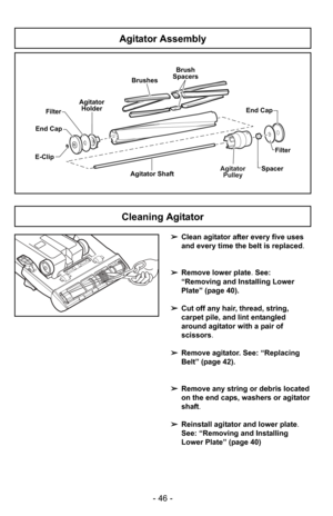 Page 46- 46 -
Agitator Assembly
E-ClipAgitatorPulley
Agitator ShaftFilter
End CapAgitator
Holder
Spacer
Brushes
Brush
Spacers
End Cap
Filter
➢ Clean agitator after every five uses
and every time the belt is replaced.
➢ Remove lower plate. See:
“Removing and Installing Lower
Plate” (page 40).
➢ Cut off any hair, thread, string,
carpet pile, and lint entangled
around agitator with a pair of
scissors .
➢ Remove agitator. See: “Replacing
Belt” (page 42).
➢ Remove any string or debris located
on the end caps,...