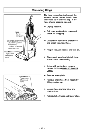 Page 48- 48 -
Removing Clogs
Cover (Suction Inlet)Couvercle (Entrée
d’aspiration)
Cubierta (Abertura
de aspiración)
Short HoseTuyau court
Manguera
corta Hose
Tuyau
Manguera
Short HoseTuyau court
Manguera
corta
The hose located on the back of the
vacuum cleaner carries the dirt from
the nozzle up to the dust bag.  If the
hose should become clogged:
➢ Unplug vacuum.
➢ Pull open suction inlet cover and
check for clogging.
➢ Disconnect wand from short hose
and check wand and hose.
➢ Plug in vacuum cleaner and turn...