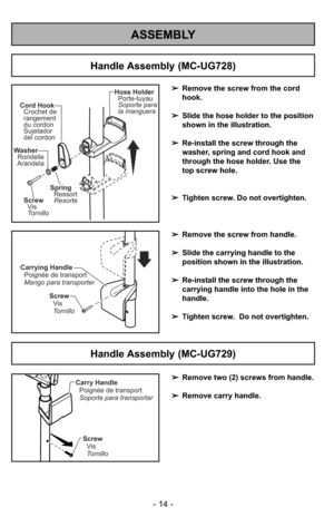 Page 14ASSEMBLY
- 14 -
Handle Assembly (MC-UG729)
Screw
Vis
Tornillo Carrying Handle
Poignée de transport
Mango para transporter
Handle Assembly (MC-UG728)
➢Remove the screw from handle.
➢Slide the carrying handle to the
position shown in the illustration.
➢Re-install the screw through the
carrying handle into the hole in the
handle.
➢Tighten screw.  Do not overtighten.
Screw
Vis
Tornillo Cord Hook
Crochet de
rangement
du cordon
Sujetador
del cordon
Hose Holder
Porte-tuyau
Soporte para
la manguera
Spring...