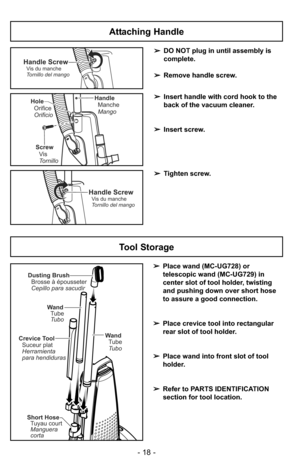 Page 18Tool Storage
➢Place wand (MC-UG728) or
telescopic wand (MC-UG729) in
center slot of tool holder, twisting
and pushing down over short hose
to assure a good connection.
➢Place crevice tool into rectangular
rear slot of tool holder.
➢Place wand into front slot of tool
holder.
➢Refer to PARTS IDENTIFICATION
section for tool location.
Dusting Brush
Brosse à épousseter
Cepillo para sacudir
Crevice Tool
Suceur plat
Herramienta
para hendiduras
Short Hose
Manguera
corta Tuyau court
Wand
Tube
Tubo
Wand
Tubo Tube...