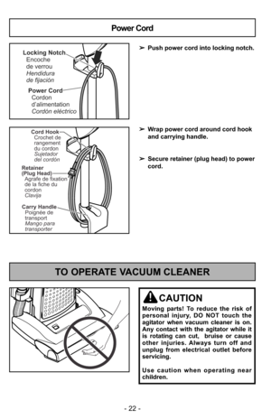 Page 22- 22 -
TO OPERATE VACUUM CLEANER
CAUTION
Moving parts! To reduce the risk of
personal injury, DO NOT touch the
agitator when vacuum cleaner is on.
Any contact with the agitator while it
is rotating can cut,  bruise or cause
other injuries. Always turn off and
unplug from electrical outlet before
servicing.
Use caution when operating near
children.
Power Cord
Cordon
d’alimentation
Cordón eléctrico
Locking Notch
Encoche
de verrou
Hendidura
de fijación
Power Cord
➢Push power cord into locking notch.
➢Wrap...