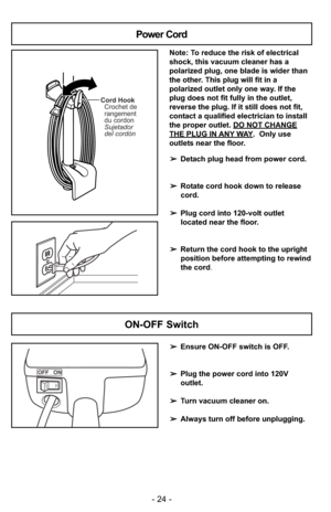 Page 24- 24 -
ON-OFF Switch
➢Ensure ON-OFF switch is OFF.
➢Plug the power cord into 120V
outlet.
➢Turn vacuum cleaner on.
➢Always turn off before unplugging.
OFF   ON
ONOFF
Cord Hook
Crochet de
rangement
du cordon
Sujetador
del cordón
Note: To reduce the risk of electrical
shock, this vacuum cleaner has a
polarized plug, one blade is wider than
the other. This plug will fit in a
polarized outlet only one way. If the
plug does not fit fully in the outlet,
reverse the plug. If it still does not fit,
contact a...