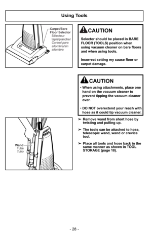 Page 28- 28 -
Using Tools
Wand
Tubo Tube
➢Remove wand from short hose by
twisting and pulling up.
➢The tools can be attached to hose,
telescopic wand, wand or crevice
tool.
➢Place all tools and hose back in the
same manner as shown in TOOL
STORAGE (page 18).
CAUTION
•When using attachments, place one
hand on the vacuum cleaner to
prevent tipping the vacuum cleaner
over.
•DO NOT overextend your reach with
hose as it could tip vacuum cleaner.
Carpet/Bare
Floor Selector
Control para
alfombra/sin
alfombra...