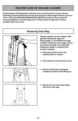 Page 36- 36 -
ROUTINE CARE OF VACUUM CLEANER
Performing the following tasks will keep your new Panasonic vacuum cleaner
operating at peak performance levels and will ensure these high levels for years to
come. Check the BEFORE REQUESTING SERVICE section in this manual for
recommendations on performing some of these tasks to help solve various
problems that may occur.
Replacing Dust Bag
Always operate vacuum cleaner with
genuine Panasonic Type U12
Electrostatic or U10 HEPA dust bags
installed. Panasonic dust...