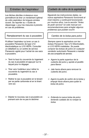 Page 37- 37 -
Siguiendo las instrucciones dadas, su
nueva aspiradora Panasonic funcionará al
nivel máximo y continuará funcionando
por muchos años. Lea la sección "Antes
de pedir servicio" en este manual con
recomendaciones para arreglar algunos
problemas que puedan ocurrir.
Cuidado de rutina de la aspiradoraEntretien de l’aspirateur
Les tâches décrites ci-dessous vous
permettront de tirer un rendement optimal
de votre aspirateur de longues années
durant. Se reporter au « Guide de
dépannage » pour les...