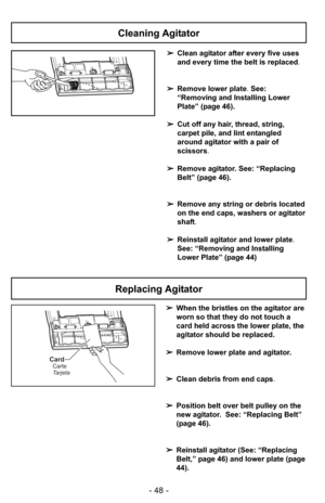 Page 48- 48 -
➢Clean agitator after every five uses
and every time the belt is replaced.
➢Remove lower plate. See:
“Removing and Installing Lower
Plate” (page 46).
➢Cut off any hair, thread, string,
carpet pile, and lint entangled
around agitator with a pair of
scissors.
➢Remove agitator. See: “Replacing
Belt” (page 46).
➢Remove any string or debris located
on the end caps, washers or agitator
shaft.
➢Reinstall agitator and lower plate.
See: “Removing and Installing
Lower Plate” (page 44)
Cleaning Agitator...