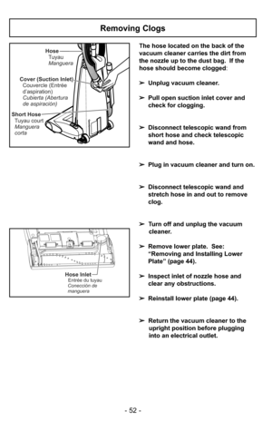 Page 52- 52 -
The hose located on the back of the
vacuum cleaner carries the dirt from
the nozzle up to the dust bag.  If the
hose should become clogged:
➢Unplug vacuum cleaner.
➢Pull open suction inlet cover and
check for clogging.
➢Disconnect telescopic wand from
short hose and check telescopic
wand and hose.
➢Plug in vacuum cleaner and turn on.
➢Disconnect telescopic wand and
stretch hose in and out to remove
clog.
➢Turn off and unplug the vacuum
cleaner.
➢Remove lower plate.  See:
“Removing and Installing...