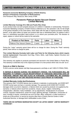 Page 58- 58 -
LIMITED WARRANTY (ONLY FOR U.S.A. AND PUERTO RICO)
Panasonic Consumer Marketing Company of North America,
Division of Panasonic Corporation of North America
One Panasonic Way, Secaucus, New Jersey 07094
Panasonic Platinum Series Vacuum Cleaner
Limited Warranty
Limited Warranty Coverage (For USA and Puerto Rico Only) 
If your product does not work properly because of a defect in materials or workmanship, Panasonic
Consumer Marketing Company of North America (referred to as “the warrantor”) will,...
