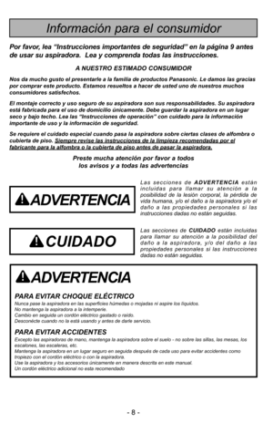 Page 8- 8 -
ADVERTENCIA
PARA EVITAR CHOQUE ELÉCTRICO Nunca pase la aspiradora en las superficies húmedas o mojadas ni aspire los líquidos.
No mantenga la aspiradora a la intemperie.
Cambio en seguida un cordón eléctrico gastado o raído.
Desconécte cuando no la está usando y antes de darle servicio.
PARA EVITAR ACCIDENTESExcepto las aspiradoras de mano, mantenga la aspiradora sobre el suelo - no sobre las sillas, las mesas, los
escalones, las escaleras, etc. 
Mantenga la aspiradora en un lugar seguro en seguida...