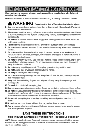 Page 9- 9 -
When using your vacuum cleaner, basic precautions should always be followed,
including the following:
Read all instructions in this manual before assembling or using your vacuum cleaner.
WARNING To reduce the risk of fire, electrical shock, injury:
1. Useyour vacuum cleaner only as described in this manual.  Use only with Panasonic
recommended attachments.
2. Disconnectelectrical supply before servicing or cleaning out the agitator area. Failure
to do so could result in the agitator unexpectedly...