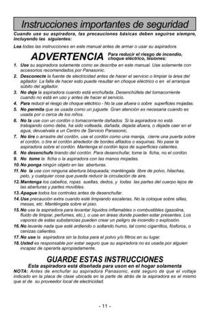 Page 11- 11 -
Instrucciones importantes de seguridad
Cuando use su aspiradora, las precauciones básicas deben seguirse sie\
mpre,
incluyendo las  siguientes:
Leatodas las instrucciones en este manual antes de armar o usar su aspirado\
ra. 
ADVERTENCIA
1. Use su aspiradora solamente como se describe en este manual. Use solamente c\
on
accesorios recomendados por Panasonic.
2. Desconecte la fuente de electricidad antes de hacer el servicio o limpiar la áre\
a del
agitador. La falla de hacer esto puede resultar en...